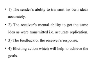 • 1) The sender’s ability to transmit his own ideas
accurately.
• 2) The receiver’s mental ability to get the same
idea as were transmitted i.e. accurate replication.
• 3) The feedback or the receiver’s response.
• 4) Eliciting action which will help to achieve the
goals.
 