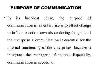 PURPOSE OF COMMUNICATION
• In its broadest sense, the purpose of
communication in an enterprise is to effect change
to influence action towards achieving the goals of
the enterprise. Communication is essential for the
internal functioning of the enterprises, because it
integrates the managerial functions. Especially,
communication is needed to:
 