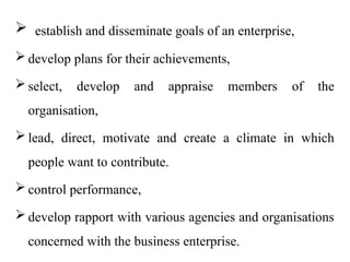  establish and disseminate goals of an enterprise,
 develop plans for their achievements,
 select, develop and appraise members of the
organisation,
 lead, direct, motivate and create a climate in which
people want to contribute.
 control performance,
 develop rapport with various agencies and organisations
concerned with the business enterprise.
 