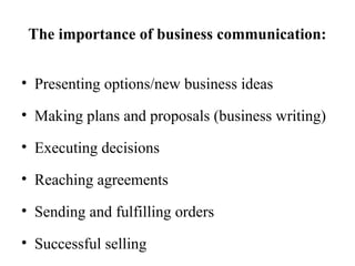 The importance of business communication:
• Presenting options/new business ideas
• Making plans and proposals (business writing)
• Executing decisions
• Reaching agreements
• Sending and fulfilling orders
• Successful selling
 