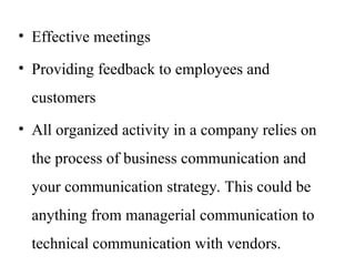 • Effective meetings
• Providing feedback to employees and
customers
• All organized activity in a company relies on
the process of business communication and
your communication strategy. This could be
anything from managerial communication to
technical communication with vendors.
 