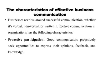 The characteristics of effective business
communication
• Businesses revolve around successful communication, whether
it's verbal, non-verbal, or written. Effective communication in
organizations has the following characteristics:
• Proactive participation: Good communicators proactively
seek opportunities to express their opinions, feedback, and
knowledge.
 