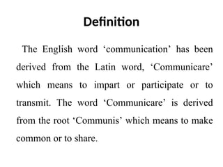 Definition
The English word ‘communication’ has been
derived from the Latin word, ‘Communicare’
which means to impart or participate or to
transmit. The word ‘Communicare’ is derived
from the root ‘Communis’ which means to make
common or to share.
 