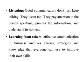 • Listening: Good communicators don't just keep
talking. They listen too. They pay attention to the
person speaking, process the information, and
understand its context.
• Learning from others: effective communication
in business involves sharing strategies and
knowledge that everyone can use to improve
their own skills
 