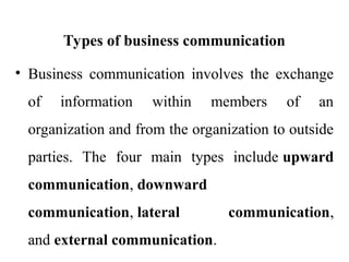 Types of business communication
• Business communication involves the exchange
of information within members of an
organization and from the organization to outside
parties. The four main types include upward
communication, downward
communication, lateral communication,
and external communication.
 