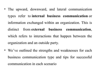 • The upward, downward, and lateral communication
types refer to internal business communication or
information exchanged within an organization. This is
distinct from external business communication,
which refers to interactions that happen between the
organization and an outside party.
• We’ve outlined the strengths and weaknesses for each
business communication type and tips for successful
communication in each scenario
 
