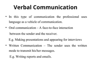 Verbal Communication
• In this type of communication the professional uses
language as a vehicle of communication.
• Oral communication – A face-to-face interaction
between the sender and the receiver.
E.g. Making presentations and appearing for interviews
• Written Communication – The sender uses the written
mode to transmit his/her messages.
E.g. Writing reports and emails.
 