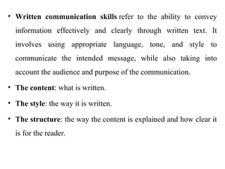 • Written communication skills refer to the ability to convey
information effectively and clearly through written text. It
involves using appropriate language, tone, and style to
communicate the intended message, while also taking into
account the audience and purpose of the communication.
• The content: what is written.
• The style: the way it is written.
• The structure: the way the content is explained and how clear it
is for the reader.
 