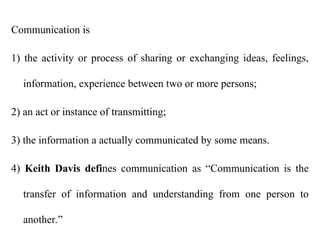 Communication is
1) the activity or process of sharing or exchanging ideas, feelings,
information, experience between two or more persons;
2) an act or instance of transmitting;
3) the information a actually communicated by some means.
4) Keith Davis defines communication as “Communication is the
transfer of information and understanding from one person to
another.”
 