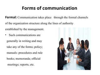 Forms of communication
Formal: Communication takes place through the formal channels
of the organization structure along the lines of authority
established by the management.
• Such communications are
generally in writing and may
take any of the forms; policy;
manuals: procedures and rule
books; memoranda; official
meetings; reports, etc.
 