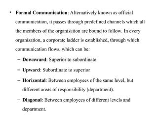 • Formal Communication: Alternatively known as official
communication, it passes through predefined channels which all
the members of the organisation are bound to follow. In every
organisation, a corporate ladder is established, through which
communication flows, which can be:
– Downward: Superior to subordinate
– Upward: Subordinate to superior
– Horizontal: Between employees of the same level, but
different areas of responsibility (department).
– Diagonal: Between employees of different levels and
department.
 
