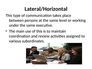Lateral/Horizontal
This type of communication takes place
between persons at the same level or working
under the same executive.
• The main use of this is to maintain
coordination and review activities assigned to
various subordinates.
 