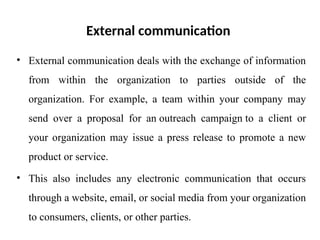 External communication
• External communication deals with the exchange of information
from within the organization to parties outside of the
organization. For example, a team within your company may
send over a proposal for an outreach campaign to a client or
your organization may issue a press release to promote a new
product or service.
• This also includes any electronic communication that occurs
through a website, email, or social media from your organization
to consumers, clients, or other parties.
 