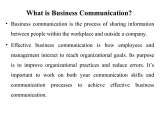 What is Business Communication?
• Business communication is the process of sharing information
between people within the workplace and outside a company.
• Effective business communication is how employees and
management interact to reach organizational goals. Its purpose
is to improve organizational practices and reduce errors. It’s
important to work on both your communication skills and
communication processes to achieve effective business
communication.
 