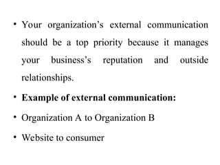 • Your organization’s external communication
should be a top priority because it manages
your business’s reputation and outside
relationships.
• Example of external communication:
• Organization A to Organization B
• Website to consumer
 