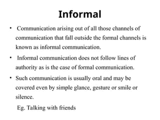 Informal
• Communication arising out of all those channels of
communication that fall outside the formal channels is
known as informal communication.
• Informal communication does not follow lines of
authority as is the case of formal communication.
• Such communication is usually oral and may be
covered even by simple glance, gesture or smile or
silence.
Eg. Talking with friends
 