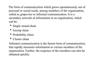 The form of communication which grows spontaneously out of
personal or social needs, among members of the organization,
called as grapevine or informal communication. It is a
secondary network of information in an organisation, which
can be:
 Single strand chain
 Gossip chain
 Probability chain
 Cluster chain
Informal communication is the fastest form of communication,
that rapidly transmits information to various members of the
organisation. Further, the response of the members can also be
obtained quickly.
 