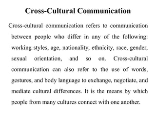 Cross-Cultural Communication
Cross-cultural communication refers to communication
between people who differ in any of the following:
working styles, age, nationality, ethnicity, race, gender,
sexual orientation, and so on. Cross-cultural
communication can also refer to the use of words,
gestures, and body language to exchange, negotiate, and
mediate cultural differences. It is the means by which
people from many cultures connect with one another.
 