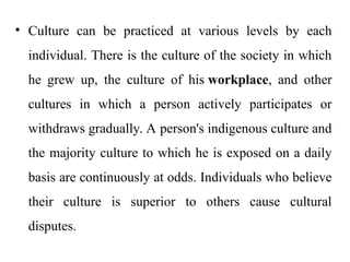 • Culture can be practiced at various levels by each
individual. There is the culture of the society in which
he grew up, the culture of his workplace, and other
cultures in which a person actively participates or
withdraws gradually. A person's indigenous culture and
the majority culture to which he is exposed on a daily
basis are continuously at odds. Individuals who believe
their culture is superior to others cause cultural
disputes.
 