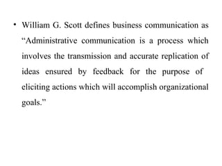 • William G. Scott defines business communication as
“Administrative communication is a process which
involves the transmission and accurate replication of
ideas ensured by feedback for the purpose of
eliciting actions which will accomplish organizational
goals.”
 