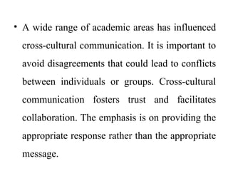 • A wide range of academic areas has influenced
cross-cultural communication. It is important to
avoid disagreements that could lead to conflicts
between individuals or groups. Cross-cultural
communication fosters trust and facilitates
collaboration. The emphasis is on providing the
appropriate response rather than the appropriate
message.
 