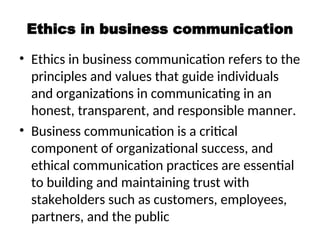 Ethics in business communication
• Ethics in business communication refers to the
principles and values that guide individuals
and organizations in communicating in an
honest, transparent, and responsible manner.
• Business communication is a critical
component of organizational success, and
ethical communication practices are essential
to building and maintaining trust with
stakeholders such as customers, employees,
partners, and the public
 