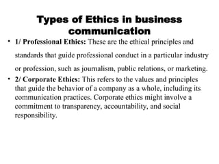 Types of Ethics in business
communication
• 1/ Professional Ethics: These are the ethical principles and
standards that guide professional conduct in a particular industry
or profession, such as journalism, public relations, or marketing.
• 2/ Corporate Ethics: This refers to the values and principles
that guide the behavior of a company as a whole, including its
communication practices. Corporate ethics might involve a
commitment to transparency, accountability, and social
responsibility.
 