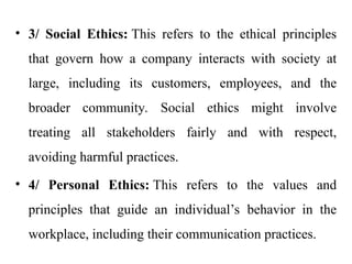 • 3/ Social Ethics: This refers to the ethical principles
that govern how a company interacts with society at
large, including its customers, employees, and the
broader community. Social ethics might involve
treating all stakeholders fairly and with respect,
avoiding harmful practices.
• 4/ Personal Ethics: This refers to the values and
principles that guide an individual’s behavior in the
workplace, including their communication practices.
 