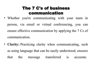 The 7 C's of business
communication
• Whether you're communicating with your team in
person, via email or virtual conferencing, you can
ensure effective communication by applying the 7 Cs of
communication.
• Clarity: Practicing clarity when communicating, such
as using language that can be easily understood, ensures
that the message transferred is accurate.
 