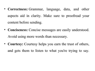 • Correctness: Grammar, language, data, and other
aspects aid in clarity. Make sure to proofread your
content before sending.
• Conciseness: Concise messages are easily understood.
Avoid using more words than necessary.
• Courtesy: Courtesy helps you earn the trust of others,
and gets them to listen to what you're trying to say.
 