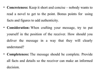 • Concreteness: Keep it short and concise – nobody wants to
read a novel to get to the point. Bonus points for using
facts and figures to add authenticity.
• Consideration: When crafting your message, try to put
yourself in the position of the receiver. How should you
deliver the message in a way that they will clearly
understand?
• Completeness: The message should be complete. Provide
all facts and details so the receiver can make an informed
decision.
 