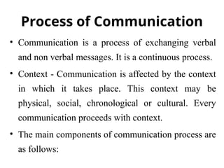 Process of Communication
• Communication is a process of exchanging verbal
and non verbal messages. It is a continuous process.
• Context - Communication is affected by the context
in which it takes place. This context may be
physical, social, chronological or cultural. Every
communication proceeds with context.
• The main components of communication process are
as follows:
 