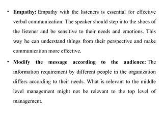 • Empathy: Empathy with the listeners is essential for effective
verbal communication. The speaker should step into the shoes of
the listener and be sensitive to their needs and emotions. This
way he can understand things from their perspective and make
communication more effective.
• Modify the message according to the audience: The
information requirement by different people in the organization
differs according to their needs. What is relevant to the middle
level management might not be relevant to the top level of
management.
 