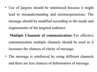 • Use of jargons should be minimized because it might
lead to misunderstanding and misinterpretations. The
message should be modified according to the needs and
requirements of the targeted audience
Multiple Channels of communication: For effective
communication multiple channels should be used as it
increases the chances of clarity of message.
• The message is reinforced by using different channels
and there are less chances of deformation of message.
 