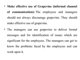 • Make effective use of Grapevine (informal channel
of communication): The employees and managers
should not always discourage grapevine. They should
make effective use of grapevine.
• The managers can use grapevine to deliver formal
messages and for identification of issues which are
significant for the employees. The managers can get to
know the problems faced by the employees and can
work upon it.
 