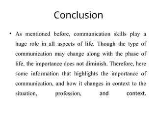 Conclusion
• As mentioned before, communication skills play a
huge role in all aspects of life. Though the type of
communication may change along with the phase of
life, the importance does not diminish. Therefore, here
some information that highlights the importance of
communication, and how it changes in context to the
situation, profession, and context.
 