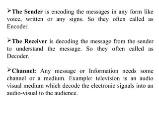 The Sender is encoding the messages in any form like
voice, written or any signs. So they often called as
Encoder.
The Receiver is decoding the message from the sender
to understand the message. So they often called as
Decoder.
Channel: Any message or Information needs some
channel or a medium. Example: television is an audio
visual medium which decode the electronic signals into an
audio-visual to the audience.
 