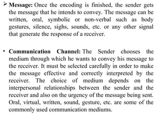 Message: Once the encoding is finished, the sender gets
the message that he intends to convey. The message can be
written, oral, symbolic or non-verbal such as body
gestures, silence, sighs, sounds, etc. or any other signal
that generate the response of a receiver.
• Communication Channel: The Sender chooses the
medium through which he wants to convey his message to
the receiver. It must be selected carefully in order to make
the message effective and correctly interpreted by the
receiver. The choice of medium depends on the
interpersonal relationships between the sender and the
receiver and also on the urgency of the message being sent.
Oral, virtual, written, sound, gesture, etc. are some of the
commonly used communication mediums.
 