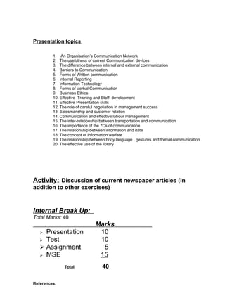 Presentation topics

         1. An Organisation’s Communication Network
         2. The usefulness of current Communication devices
         3. The difference between internal and external communication
         4. Barriers to Communication
         5. Forms of Written communication
         6. Internal Reporting
         7. Information Technology
         8. Forms of Verbal Communication
         9. Business Ethics
         10. Effective Training and Staff development
         11. Effective Presentation skills
         12. The role of careful negotiation in management success
         13. Salesmanship and customer relation
         14. Communication and effective labour management
         15. The inter-relationship between transportation and communication
         16. The importance of the 7Cs of communication
         17. The relationship between information and data
         18. The concept of Information warfare
         19. The relationship between body language , gestures and formal communication
         20. The effective use of the library




Activity:. Discussion of current newspaper articles (in
addition to other exercises)



Internal Break Up:
Total Marks: 40
                               Marks
    Presentation               10
    Test                       10
    Assignment                  5
    MSE                        15
               Total               40

References:
 