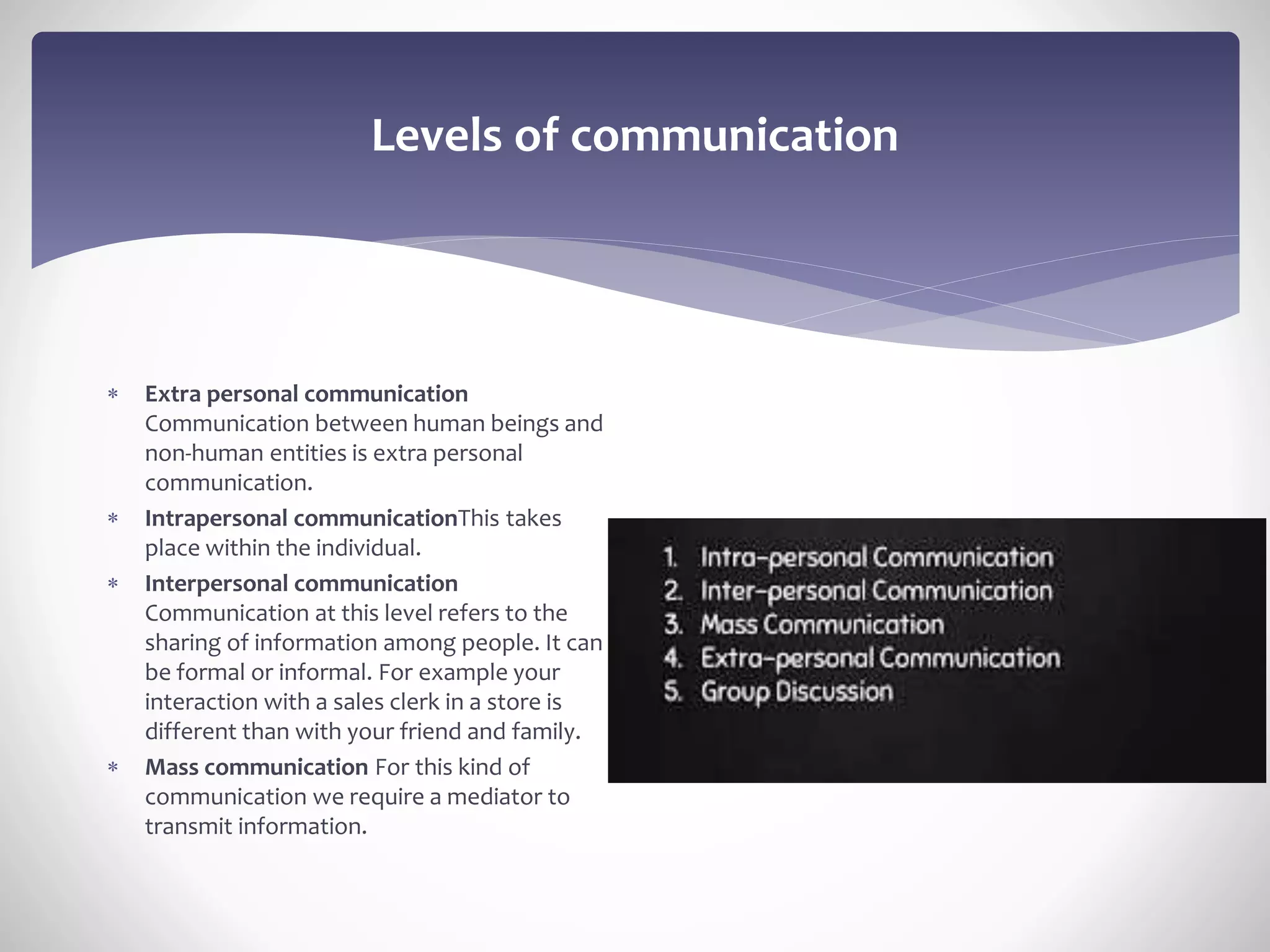 Levels of communication
 Extra personal communication
Communication between human beings and
non-human entities is extra personal
communication.
 Intrapersonal communicationThis takes
place within the individual.
 Interpersonal communication
Communication at this level refers to the
sharing of information among people. It can
be formal or informal. For example your
interaction with a sales clerk in a store is
different than with your friend and family.
 Mass communication For this kind of
communication we require a mediator to
transmit information.
 