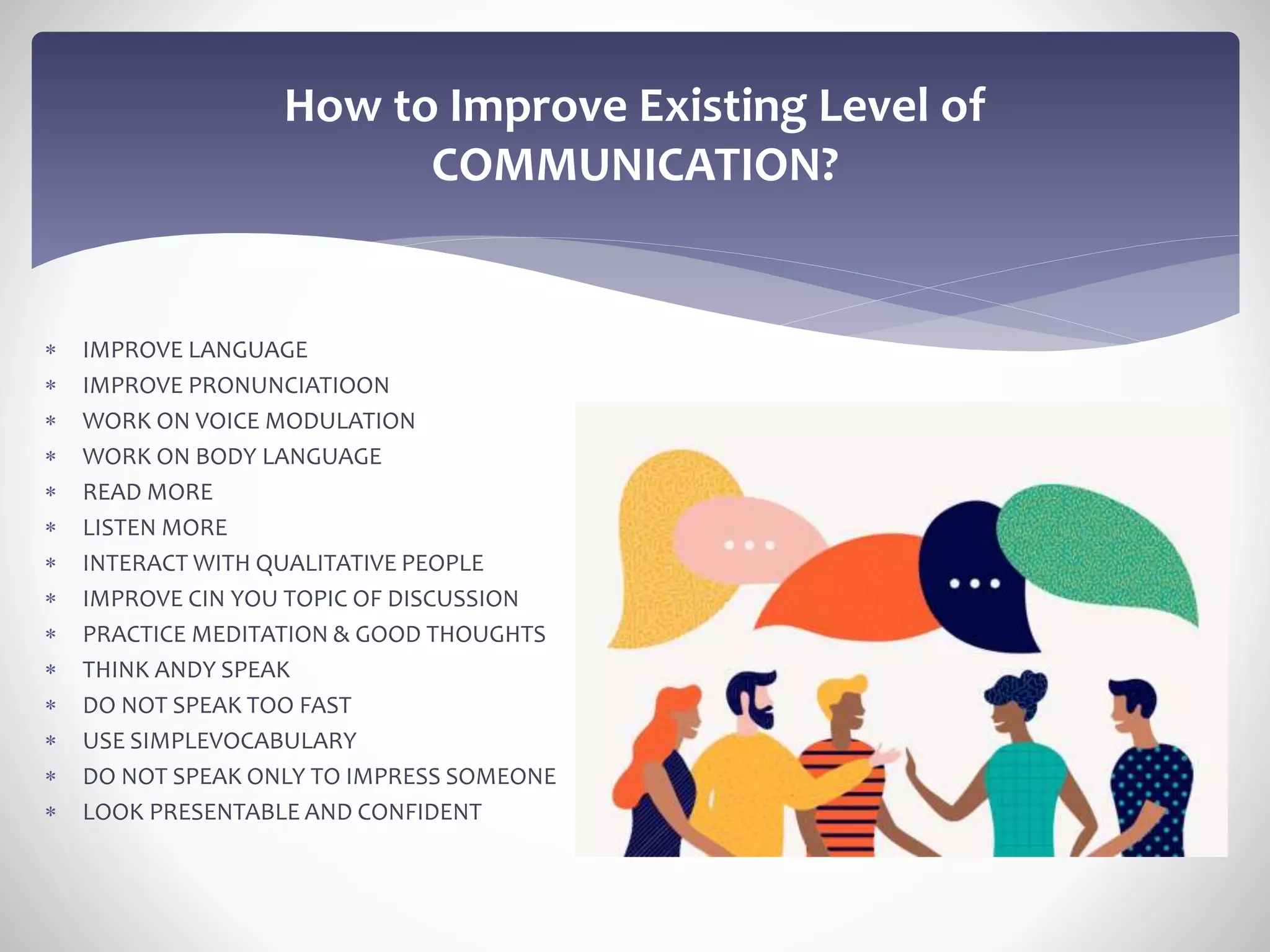  IMPROVE LANGUAGE
 IMPROVE PRONUNCIATIOON
 WORK ON VOICE MODULATION
 WORK ON BODY LANGUAGE
 READ MORE
 LISTEN MORE
 INTERACT WITH QUALITATIVE PEOPLE
 IMPROVE CIN YOU TOPIC OF DISCUSSION
 PRACTICE MEDITATION & GOOD THOUGHTS
 THINK ANDY SPEAK
 DO NOT SPEAK TOO FAST
 USE SIMPLEVOCABULARY
 DO NOT SPEAK ONLY TO IMPRESS SOMEONE
 LOOK PRESENTABLE AND CONFIDENT
How to Improve Existing Level of
COMMUNICATION?
 