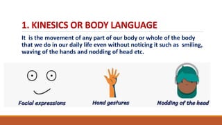 1. KINESICS OR BODY LANGUAGE
It is the movement of any part of our body or whole of the body
that we do in our daily life even without noticing it such as smiling,
waving of the hands and nodding of head etc.
 