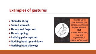 Examples of gestures
Shoulder shrug
Sucked stomach
Thumb and finger rub
Thumb upping
Rubbing palm together
Nodding head up and down
Nodding head sideways
 