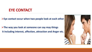 EYE CONTACT
Eye contact occur when two people look at each other
The way you look at someone can say may things
it including interest, affection, attraction and Anger etc.
 