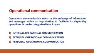 Operational communication
Operational communication refers to the exchange of information
and messages within an organization to facilitate its day-to-day
operations. It can be categorized into 3 types;
1) INTERNAL-OPERATIONAL COMMUNICATION
2) EXTERNAL -OPERATIONAL COMMUNICATION
3) PERSONAL -OPERATIONAL COMMUNICATION
 