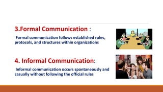 3.Formal Communication :
Formal communication follows established rules,
protocols, and structures within organizations
4. Informal Communication:
Informal communication occurs spontaneously and
casually without following the official rules
 