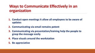 Ways to Communicate Effectively in an
organization
1. Conduct open meetings it allow all employees to be aware of
updates
2. Communicating via email remains potent
3. Communicating via presentation/training help the people to
grasp the message easily
4. Place visuals around the workstation
5. Be appreciative
 