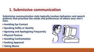 1. Submissive communication
Submissive communication style typically involves behaviors and speech
patterns that prioritize the needs and preferences of others over one's
own.
Avoiding Eye Contact
Speaking Softly or Quietly
Agreeing and Apologizing Frequently
Physical Posture
Avoiding Confrontation
Seeking Approval
Taking Blame
 