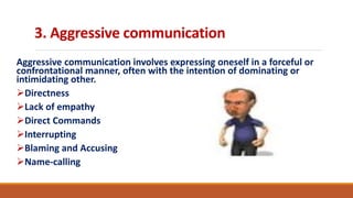 3. Aggressive communication
Aggressive communication involves expressing oneself in a forceful or
confrontational manner, often with the intention of dominating or
intimidating other.
Directness
Lack of empathy
Direct Commands
Interrupting
Blaming and Accusing
Name-calling
 