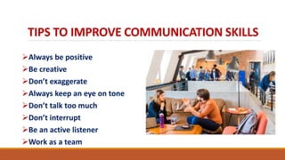 TIPS TO IMPROVE COMMUNICATION SKILLS
Always be positive
Be creative
Don’t exaggerate
Always keep an eye on tone
Don’t talk too much
Don’t interrupt
Be an active listener
Work as a team
 